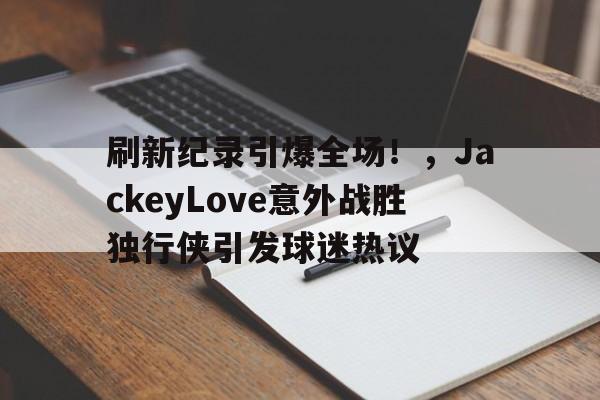  刷新纪录引爆全场！，JackeyLove意外战胜独行侠引发球迷热议-爱游戏官方平台