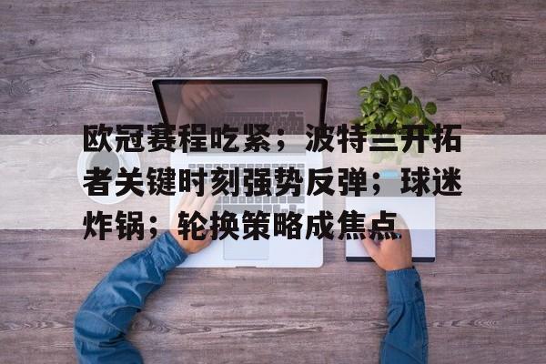 欧冠赛程吃紧；波特兰开拓者关键时刻强势反弹；球迷炸锅；轮换策略成焦点的简单介绍-爱游戏aiyouxi首页